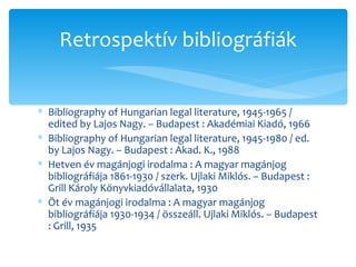 Bibliography of Hungarian legal literature, 1945-1965 / edited by Lajos Nagy. – Budapest : Akadémiai Kiadó, 1966 Bibliography of Hungarian legal literature, 1945-1980 / ed. by Lajos Nagy. – Budapest : Akad. K., 1988 Hetven év magánjogi irodalma : A magyar magánjog bibliográfiája 1861-1930 / szerk. Ujlaki Miklós. – Budapest : Grill Károly Könyvkiadóvállalata, 1930 Öt év magánjogi irodalma : A magyar magánjog bibliográfiája 1930-1934 / összeáll. Ujlaki Miklós. – Budapest : Grill, 1935 Retrospektív bibliográfiák 