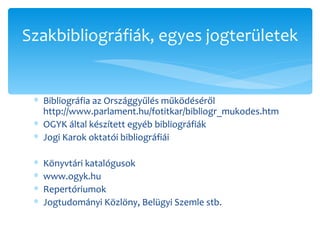 Bibliográfia az Országgyűlés működéséről http://www.parlament.hu/fotitkar/bibliogr_mukodes.htm OGYK által készített egyéb bibliográfiák Jogi Karok oktatói bibliográfiái Könyvtári katalógusok www.ogyk.hu Repertóriumok Jogtudományi Közlöny, Belügyi Szemle stb. Szakbibliográfiák, egyes jogterületek 