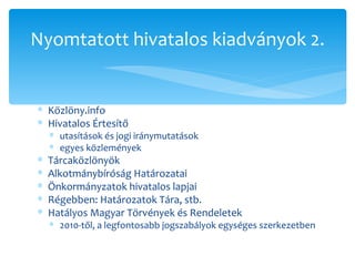 Közlöny.info Hivatalos Értesítő utasítások és jogi iránymutatások egyes közlemények Tárcaközlönyök Alkotmánybíróság Határozatai Önkormányzatok hivatalos lapjai Régebben: Határozatok Tára, stb. Hatályos Magyar Törvények és Rendeletek 2010-től, a legfontosabb jogszabályok egységes szerkezetben Nyomtatott hivatalos kiadványok 2. 