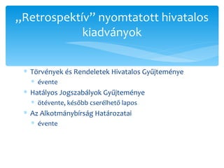 Törvények és Rendeletek Hivatalos Gyűjteménye évente Hatályos Jogszabályok Gyűjteménye ötévente, később cserélhető lapos Az Alkotmánybírság Határozatai évente „ Retrospektív” nyomtatott hivatalos kiadványok 