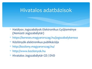 Hatályos Jogszabályok Elektronikus Gyűjteménye (Nemzeti Jogszabálytár) https://kereses.magyarorszag.hu/jogszabalykereso   Közlönyök elektronikus publikációja http://kozlony.magyarorszag.hu/   http://www.kozlonyok.hu   Hivatalos Jogszabálytár CD / DVD Hivatalos adatbázisok 
