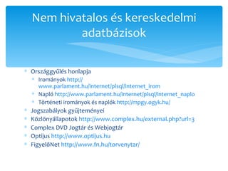Országgyűlés honlapja Irományok  http:// www.parlament.hu/internet/plsql/internet_irom   Napló  http:// www.parlament.hu/internet/plsql/internet_naplo Történeti irományok és naplók  http://mpgy.ogyk.hu /   Jogszabályok gyűjteményei Közlönyállapotok  http:// www.complex.hu/external.php?url=3   Complex DVD Jogtár és Webjogtár Optijus  http :// www.optijus.hu   FigyelőNet  http://www.fn.hu/torvenytar /   Nem hivatalos és kereskedelmi adatbázisok 