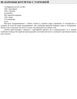 99.	БАРАНЬИ	КОТЛЕТЫ	С	ТАРХОНЕЙ	
12	бараньих	котлет	по	80	г
250	г	картофеля
250	г	тархони
6	луковиц
40	г	красной	паприки
120	г	жира
2-3	помидора
соль
Котлеты	 подрумянивают	 с	 обеих	 сторон	 в	 горячем	 жире,	 вынимают	 и	 отодвигают	 в
сторону.	В	этом	же	жире	поджаривают	лук,	добавляя	красной	паприки,	воды	и	помидоров.
Затем	в	соус	опускают	котлеты	и	тушат	под	крышкой	на	слабом	огне.
Особо	 приготовляют	 тархоню	 с	 картофелем	 (рецепт	 8)	 и	 выкладывают	 ее	 в	 центре
глубокого	блюда.	На	тархоню	раскладывают	кустиком	котлеты	и	заливают	протертым	сквозь
сито	соусом.
 