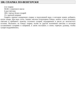 100.	СПАРЖА	ПО-ВЕНГЕРСКИ	
2	кг	спаржи
50-60	г	сливочного	масла
4	дцл	сметаны
100	г	тертых	белых	сухарей
15	г	красной	паприки
Сварить	 хорошо	 очищенную	 спаржу	 в	 подсоленной	 воде,	 в	 которую	 нужно	 добавить
кусок	сахара.	Дав	воде	стечь,	смазать	маслом	огнеупорное	блюдо,	налить	в	него	половину
сметаны	 и	 прибавить	 ложечку	 толченых	 сухарей,	 поджаренных	 в	 масле	 до	 золотистого
оттенка.	 Положить	 на	 блюдо	 спаржу,	 полив	 ее	 другой	 половиной	 сметаны	 и	 посыпав
оставшимися	 сухарями	 и	 паприкой,	 и	 затем	 поставить	 в	 очень	 горячую	 духовку,	 чтобы
сухари	подрумянились.
 