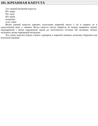 101.	КОЧАННАЯ	КАПУСТА	
3	кг	свежей	кочанной	капусты
60	г	жира
50	г	лука
40	г	муки
петрушка
соль,	тмин
Вилок	 свежей	 капусты	 нарезать	 полосками	 шириной	 около	 1	 см	 и	 сварить	 ее	 в
подсоленной	 воде	 с	 тмином.	 Когда	 капуста	 почти	 сварится,	 ее	 нужно	 заправить	 мукой,
поджаренной	 с	 мелко	 нарезанным	 луком	 до	 желтоватого	 оттенка.	 По	 желанию,	 можно
положить	мелко	нарезанной	петрушки.
Это	очень	вкусное	блюдо	служит	гарниром	к	жареной	свинине,	ягнятине,	баранине	или
копченой	свинине.
 