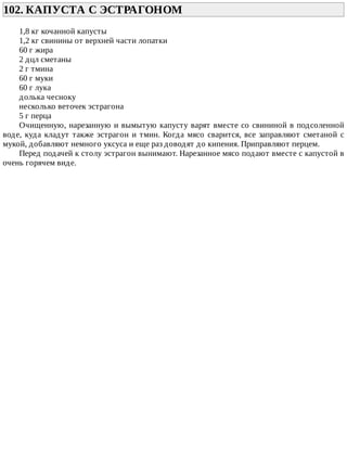 102.	КАПУСТА	С	ЭСТРАГОНОМ	
1,8	кг	кочанной	капусты
1,2	кг	свинины	от	верхней	части	лопатки
60	г	жира
2	дцл	сметаны
2	г	тмина
60	г	муки
60	г	лука
долька	чесноку
несколько	веточек	эстрагона
5	г	перца
Очищенную,	нарезанную	и	вымытую	капусту	варят	вместе	со	свининой	в	подсоленной
воде,	куда	кладут	также	эстрагон	и	тмин.	Когда	мясо	сварится,	все	заправляют	сметаной	с
мукой,	добавляют	немного	уксуса	и	еще	раз	доводят	до	кипения.	Приправляют	перцем.
Перед	подачей	к	столу	эстрагон	вынимают.	Нарезанное	мясо	подают	вместе	с	капустой	в
очень	горячем	виде.
 