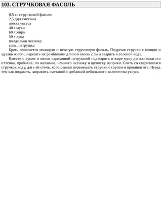 103.	СТРУЧКОВАЯ	ФАСОЛЬ	
0,5	кг	стручковой	фасоли
2,5	дцл	сметаны
ложка	уксуса
40	г	муки
60	г	жира
50	г	лука
полдольки	чесноку
соль,	петрушка
Брать	полагается	молодую	и	нежную	стручковую	фасоль.	Подрезав	стручки	с	концов	и
удалив	жилки,	нарезать	их	ромбиками	длиной	около	2	см	и	сварить	в	соленой	воде.
Вместе	с	луком	и	мелко	нарезанной	петрушкой	поджарить	в	жире	муку	до	желтоватого
оттенка,	прибавив,	по	желанию,	немного	чесноку	и	щепотку	паприки.	Слить	со	сварившихся
стручков	воду,	дать	ей	стечь,	хорошенько	перемешать	стручки	с	соусом	и	прокипятить.	Перед
тем	как	подавать,	заправить	сметаной	с	добавкой	небольшого	количества	уксуса.
 