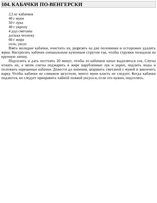 104.	КАБАЧКИ	ПО-ВЕНГЕРСКИ	
2,5	кг	кабачков
40	г	муки
50	г	лука
40	г	укропу
4	дцл	сметаны
долька	чесноку
60	г	жира
соль,	уксус
Взять	молодые	кабачки,	очистить	их,	разрезать	на	две	половинки	и	осторожно	удалить
зерна.	Настрогать	кабачки	специальным	кухонным	стругом	так,	чтобы	стружки	походили	на
крупную	лапшу.
Подсолить	и	дать	постоять	20	минут,	чтобы	из	кабачков	начал	выделяться	сок.	Слегка
отжать	 их,	 а	 затем	 слегка	 поджарить	 в	 жире	 нарубленные	 лук	 и	 укроп,	 подлить	 воды	 и
положить	нарезанные	кабачки.	Довести	до	кипения,	заправить	сметаной	с	мукой	и	закончить
варку.	 Чтобы	 кабачки	 не	 слишком	 загустели,	 много	 муки	 класть	 не	 следует.	 Когда	 кабачки
подаются,	их	следует	приправить	чайной	ложкой	уксуса	и,	если	это	нужно,	подсолить.
 