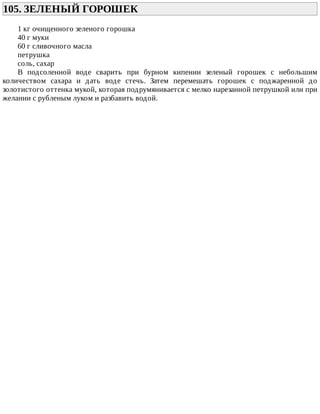 105.	ЗЕЛЕНЫЙ	ГОРОШЕК	
1	кг	очищенного	зеленого	горошка
40	г	муки
60	г	сливочного	масла
петрушка
соль,	сахар
В	 подсоленной	 воде	 сварить	 при	 бурном	 кипении	 зеленый	 горошек	 с	 небольшим
количеством	 сахара	 и	 дать	 воде	 стечь.	 Затем	 перемешать	 горошек	 с	 поджаренной	 до
золотистого	оттенка	мукой,	которая	подрумянивается	с	мелко	нарезанной	петрушкой	или	при
желании	с	рубленым	луком	и	разбавить	водой.
 