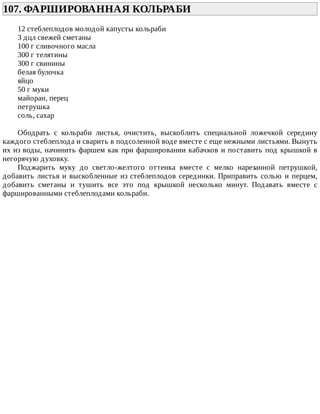 107.	ФАРШИРОВАННАЯ	КОЛЬРАБИ	
12	стеблеплодов	молодой	капусты	кольраби
3	дцл	свежей	сметаны
100	г	сливочного	масла
300	г	телятины
300	г	свинины
белая	булочка
яйцо
50	г	муки
майоран,	перец
петрушка
соль,	сахар
Ободрать	 с	 кольраби	 листья,	 очистить,	 выскоблить	 специальной	 ложечкой	 середину
каждого	стеблеплода	и	сварить	в	подсоленной	воде	вместе	с	еще	нежными	листьями.	Вынуть
их	из	воды,	начинить	фаршем	как	при	фаршировании	кабачков	и	поставить	под	крышкой	в
негорячую	духовку.
Поджарить	 муку	 до	 светло-желтого	 оттенка	 вместе	 с	 мелко	 нарезанной	 петрушкой,
добавить	листья	и	выскобленные	из	стеблеплодов	серединки.	Приправить	солью	и	перцем,
добавить	 сметаны	 и	 тушить	 все	 это	 под	 крышкой	 несколько	 минут.	 Подавать	 вместе	 с
фаршированными	стеблеплодами	кольраби.
 