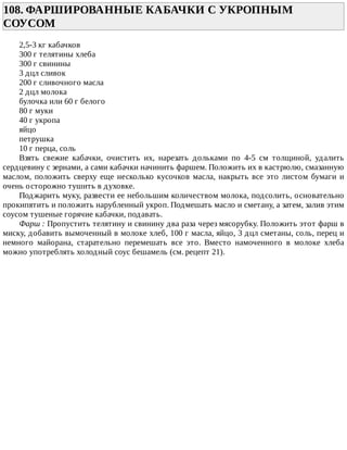 108.	ФАРШИРОВАННЫЕ	КАБАЧКИ	С	УКРОПНЫМ
СОУСОМ	
2,5-3	кг	кабачков
300	г	телятины	хлеба
300	г	свинины
3	дцл	сливок
200	г	сливочного	масла
2	дцл	молока
булочка	или	60	г	белого
80	г	муки
40	г	укропа
яйцо
петрушка
10	г	перца,	соль
Взять	 свежие	 кабачки,	 очистить	 их,	 нарезать	 дольками	 по	 4-5	 см	 толщиной,	 удалить
сердцевину	с	зернами,	а	сами	кабачки	начинить	фаршем.	Положить	их	в	кастрюлю,	смазанную
маслом,	положить	сверху	еще	несколько	кусочков	масла,	накрыть	все	это	листом	бумаги	и
очень	осторожно	тушить	в	духовке.
Поджарить	муку,	развести	ее	небольшим	количеством	молока,	подсолить,	основательно
прокипятить	и	положить	нарубленный	укроп.	Подмешать	масло	и	сметану,	а	затем,	залив	этим
соусом	тушеные	горячие	кабачки,	подавать.
Фарш	:	Пропустить	телятину	и	свинину	два	раза	через	мясорубку.	Положить	этот	фарш	в
миску,	добавить	вымоченный	в	молоке	хлеб,	100	г	масла,	яйцо,	3	дцл	сметаны,	соль,	перец	и
немного	 майорана,	 старательно	 перемешать	 все	 это.	 Вместо	 намоченного	 в	 молоке	 хлеба
можно	употреблять	холодный	соус	бешамель	(см.	рецепт	21).
 
