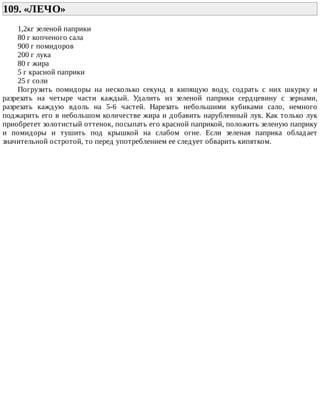 109.	«ЛЕЧО»	
1,2кг	зеленой	паприки
80	г	копченого	сала
900	г	помидоров
200	г	лука
80	г	жира
5	г	красной	паприки
25	г	соли
Погрузить	 помидоры	 на	 несколько	 секунд	 в	 кипящую	 воду,	 содрать	 с	 них	 шкурку	 и
разрезать	 на	 четыре	 части	 каждый.	 Удалить	 из	 зеленой	 паприки	 сердцевину	 с	 зернами,
разрезать	 каждую	 вдоль	 на	 5-6	 частей.	 Нарезать	 небольшими	 кубиками	 сало,	 немного
поджарить	его	в	небольшом	количестве	жира	и	добавить	нарубленный	лук.	Как	только	лук
приобретет	золотистый	оттенок,	посыпать	его	красной	паприкой,	положить	зеленую	паприку
и	 помидоры	 и	 тушить	 под	 крышкой	 на	 слабом	 огне.	 Если	 зеленая	 паприка	 обладает
значительной	остротой,	то	перед	употреблением	ее	следует	обварить	кипятком.
 