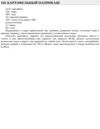 110.	КАРТОФЕЛЬНЫЙ	ПАПРИКАШ	
2,4	кг	картофеля
120	г	жира
200	г	лука
10	г	красной	паприки
120	г	«лечо»	(см.	рецепт	109)
долька	чесноку
2	г	тмина
20	г	соли
Подрумянить	 в	 жире	 нарубленный	 лук,	 добавить	 размятый	 чеснок,	 толченый	 тмин	 и
красную	паприку,	а	затем	хорошенько	перемешать,	долив	немного	воды.
Очистить	 картофель,	 нарезать	 его	 продолговатыми	 кусочками,	 положить	 вместе	 с
«лечо»	 в	 уже	 приготовленный	 соус	 перкельт	 (см.	 рецепты	 49-58).	 Долить	 достаточное
количество	воды	и	варить	под	крышкой	на	слабом	огне.	Летом	вместо	«лечо»	употребляют
зеленую	паприку	и	помидоры	(по	120	г).	Можно	также	присовокупить	к	блюду	колбаски	или
колбасу.
 