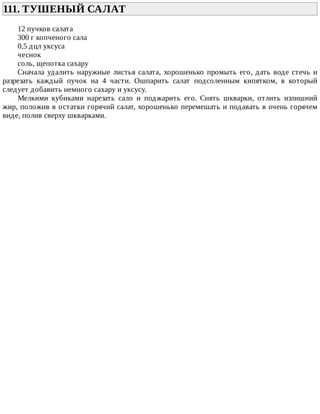 111.	ТУШЕНЫЙ	САЛАТ	
12	пучков	салата
300	г	копченого	сала
0,5	дцл	уксуса
чеснок
соль,	щепотка	сахару
Сначала	удалить	наружные	листья	салата,	хорошенько	промыть	его,	дать	воде	стечь	и
разрезать	 каждый	 пучок	 на	 4	 части.	 Ошпарить	 салат	 подсоленным	 кипятком,	 в	 который
следует	добавить	немного	сахару	и	уксусу.
Мелкими	 кубиками	 нарезать	 сало	 и	 поджарить	 его.	 Снять	 шкварки,	 отлить	 излишний
жир,	положив	в	остатки	горячий	салат,	хорошенько	перемешать	и	подавать	в	очень	горячем
виде,	полив	сверху	шкварками.
 