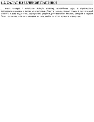 112.	САЛАТ	ИЗ	ЗЕЛЕНОЙ	ПАПРИКИ	
Взять	 свежую	 и	 мясистую	 зеленую	 паприку.	 Выскоблить	 зерна	 и	 перегородки,
хорошенько	промыть	и	нарезать	кружочками.	Погрузить	на	несколько	секунд	в	подсоленный
кипяток	 и	 дать	 воде	 стечь.	 Приправить	 уксусом,	 растительным	 маслом,	 сахаром	 и	 перцем.
Салат	подготовить	за	час	до	подачи	к	столу,	чтобы	он	успел	пропитаться	соусом.
 