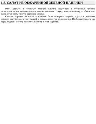 113.	САЛАТ	ИЗ	ОБЖАРЕННОЙ	ЗЕЛЕНОЙ	ПАПРИКИ	
Взять	 свежую	 и	 мясистую	 зеленую	 паприку.	 Подогреть	 в	 сотейнике	 немного
растительного	масла	и	полошить	в	него	на	несколько	секунд	зеленую	паприку,	чтобы	можно
было	легко	снять	тонкую	верхнюю	кожицу.
Сделать	 маринад	 из	 масла,	 в	 котором	 была	 обжарена	 паприка,	 и	 уксуса,	 добавить
немного	нарубленного	с	петрушкой	и	эстрагоном	лука,	соли	и	перцу.	Приблизительно	за	час
перед	подачей	к	столу	положить	паприку	в	этот	маринад.
 