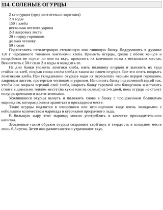 114.	СОЛЕНЫЕ	ОГУРЦЫ	
2	кг	огурцов	(предпочтительно	коротких)
2	л	воды
150	г	хлеба
несколько	веточек	укропа
2-3	лавровых	листа
20	г	перцу	горошком
долька	чесноку
50	г	соли
Подготовить	 пятилитровую	 стеклянную	 или	 глиняную	 банку.	 Подрумянить	 в	 духовке
150	 г	 нарезанного	 тонкими	 ломтиками	 хлеба.	 Промыть	 огурцы,	 срезав	 с	 обоих	 концов	 и
попробовав	 не	 горчат	 ли	 они	 на	 вкус,	 проколоть	 их	 кончиком	 ножа	 в	 нескольких	 местах.
Вскипятить	с	50	г	соли	2	л	воды	и	охладить	ее.
На	 дно	 банки	 уложить	 ломтики	 хлеба,	 взять	 половину	 огурцов	 и	 заложить	 их	 туда
стоймя	на	хлеб,	покрыв	снова	слоем	хлеба	и	таким	же	слоем	огурцов.	Все	это	опять	покрыть
ломтиками	хлеба.	При	укладывании	огурцов	надо	их	пересыпать	черным	перцем	горошком,
лавровым	листом,	протертым	чесноком	и	укропом.	Наполнить	банку	подсоленной	водой	так,
чтобы	она	закрыла	верхний	слой	хлеба,	накрыть	банку	тарелкой	или	блюдечком	и	оставить
стоять	в	довольно	теплом	месте	(на	кухне	или	на	солнце)	на	5-6	дней,	пока	огурцы	не	станут
полупрозрачными	и	желто-зелеными.
Усолившиеся	 огурцы	 вынуть	 и	 положить	 снова	 в	 банку	 с	 процеженным	 беловатым
маринадом,	которая	должна	храниться	в	прохладном	месте.
Такие	 огурцы	 подаются	 в	 очищенном	 или	 неочищенном	 виде	 очень	 холодными	 с
небольшим	количеством	маринада	и	кусочками	прозрачного	льда.
В	 большую	 жару	 этот	 маринад	 можно	 употреблять	 в	 качестве	 прохладительного
напитка.
Засоленные	таким	образом	огурцы	сохраняют	свой	вкус	и	твердость	в	холодном	месте
лишь	6-8	суток.	Затем	они	размягчаются	и	утрачивают	вкус.
 