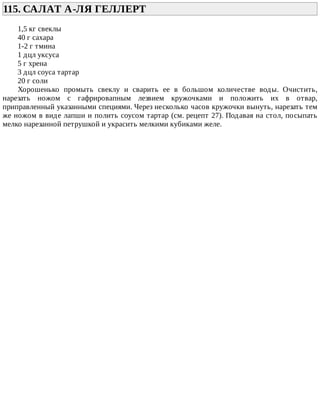 115.	САЛАТ	А-ЛЯ	ГЕЛЛЕРТ	
1,5	кг	свеклы
40	г	сахара
1-2	г	тмина
1	дцл	уксуса
5	г	хрена
3	дцл	соуса	тартар
20	г	соли
Хорошенько	 промыть	 свеклу	 и	 сварить	 ее	 в	 большом	 количестве	 воды.	 Очистить,
нарезать	 ножом	 с	 гафрировапным	 лезвием	 кружочками	 и	 положить	 их	 в	 отвар,
приправленный	указанными	специями.	Через	несколько	часов	кружочки	вынуть,	нарезать	тем
же	ножом	в	виде	лапши	и	полить	соусом	тартар	(см.	рецепт	27).	Подавая	на	стол,	посыпать
мелко	нарезанной	петрушкой	и	украсить	мелкими	кубиками	желе.
 