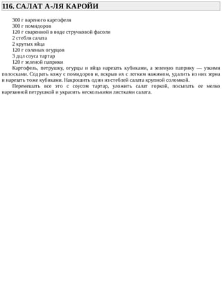 116.	САЛАТ	А-ЛЯ	КАРОЙИ	
300	г	вареного	картофеля
300	г	помидоров
120	г	сваренной	в	воде	стручковой	фасоли
2	стебля	салата
2	крутых	яйца
120	г	соленых	огурцов
3	дцл	соуса	тартар
120	г	зеленой	паприки
Картофель,	 петрушку,	 огурцы	 и	 яйца	 нарезать	 кубиками,	 а	 зеленую	 паприку	 —	 узкими
полосками.	Содрать	кожу	с	помидоров	и,	вскрыв	их	с	легким	нажимом,	удалить	из	них	зерна
и	нарезать	тоже	кубиками.	Накрошить	один	из	стеблей	салата	крупной	соломкой.
Перемешать	 все	 это	 с	 соусом	 тартар,	 уложить	 салат	 горкой,	 посыпать	 ее	 мелко
нарезанной	петрушкой	и	украсить	несколькими	листками	салата.
 