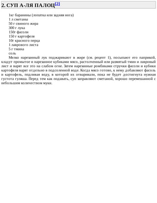 2.	СУП	А-ЛЯ	ПАЛОЦ[2]	
1кг	баранины	(лопатка	или	задняя	нога)
1	л	сметаны
50	г	свиного	жира
300	г	лука
150г	фасоли
150	г	картофеля
10г	красного	перца
1	лаврового	листа
5	г	тмина
соль
Мелко	 нарезанный	 лук	 поджаривают	 в	 жире	 (см.	 рецепт	 1),	 посыпают	 его	 паприкой,
кладут	промытое	и	нарезанное	кубиками	мясо,	растолченный	или	размятый	тмин	и	лавровый
лист	и	варят	все	это	на	слабом	огне.	Затем	нарезанные	ромбиками	стручки	фасоли	и	кубики
картофеля	варят	отдельно	в	подсоленной	воде.	Когда	мясо	готово,	к	нему	добавляют	фасоль
и	 картофель,	 подливая	 воду,	 в	 которой	 их	 отваривали,	 пока	 не	 будет	 достигнута	 нужная
густота	гуляша.	Перед	тем	как	подавать,	суп	заправляют	сметаной,	хорошо	перемешанной	с
небольшим	количеством	муки.
 