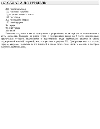 117.	САЛАТ	А-ЛЯ	ГУНДЕЛЬ	
300	г	шампиньонов
150	г	зеленой	паприки
1	дцл	растительного	масла
150	г	огурцов
250	г	верхушек	спаржи
150	г	помидоров
5	г	перца
0,5	дцл	уксуса
20	г	соли
Немного	 потушить	 в	 масле	 очищенные	 и	 разрезанные	 на	 четыре	 части	 шампиньоны	 и
затем	 охладить.	 Смешать	 их	 после	 этого	 с	 порезанными	 также	 на	 4	 части	 помидорами,
кружочками	 огурцов,	 сваренными	 в	 подсоленной	 воде	 верхушками	 спаржи	 и	 слегка
поджаренной	 зеленой	 паприкой,	 как	 это	 указано	 в	 рецепте	 111.	 Приправить	 все	 это	 солью,
перцем,	 уксусом,	 положить	 перед	 подачей	 к	 столу	 салат.	 Салат	 полить	 маслом,	 в	 котором
жарились	шампиньоны.
 