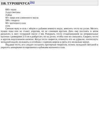 118.	ТУРОШЧУСА[31]	
600	г	муки
3	дцл	сметаны
4	яйца
60	г	жира	или	сливочного	масла
500	г	творога
60	г	копченого	сала
соль
Смешав	муку	и	соль	с	яйцом	и	добавив	немного	воды,	замесить	тесто	на	доске.	Месить
нужно	 пока	 оно	 не	 станет	 упругим,	 но	 не	 слишком	 крутым.	 Дать	 ему	 постоять	 и	 затем
раскатать	 в	 лист	 толщиной	 около	 2	 мм.	 Разорвать	 тесто	 отщипыванием	 на	 неправильные
кусочки	с	размерами	2-3	см	и	разбросать	их	на	доске,	чтобы	они	не	слипались.	Сварить	тесто
в	крутом	подсоленном	кипятке.	Когда	тесто	сварится,	откинуть	его	на	дуршлаг,	ополоснуть
холодной	водой,	положить	в	сотейник	с	горячим	жиром	и	греть	его	несколько	минут.
Подавая	тесто,	его	следует	посыпать	протертым	творогом,	полить	холодной	сметаной	и
украсить	шкварками	из	нарезанного	кубиками	копченого	сала.
 