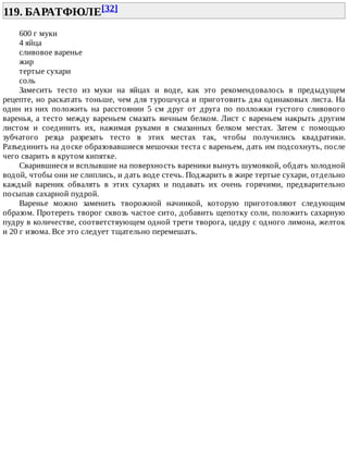 119.	БАРАТФЮЛЕ[32]	
600	г	муки
4	яйца
сливовое	варенье
жир
тертые	сухари
соль
Замесить	 тесто	 из	 муки	 на	 яйцах	 и	 воде,	 как	 это	 рекомендовалось	 в	 предыдущем
рецепте,	но	раскатать	тоньше,	чем	для	турошчуса	и	приготовить	два	одинаковых	листа.	На
один	 из	 них	 положить	 на	 расстоянии	 5	 см	 друг	 от	 друга	 по	 полложки	 густого	 сливового
варенья,	а	тесто	между	вареньем	смазать	яичным	белком.	Лист	с	вареньем	накрыть	другим
листом	 и	 соединить	 их,	 нажимая	 руками	 в	 смазанных	 белком	 местах.	 Затем	 с	 помощью
зубчатого	 резца	 разрезать	 тесто	 в	 этих	 местах	 так,	 чтобы	 получились	 квадратики.
Разъединить	на	доске	образовавшиеся	мешочки	теста	с	вареньем,	дать	им	подсохнуть,	после
чего	сварить	в	крутом	кипятке.
Сварившиеся	и	всплывшие	на	поверхность	вареники	вынуть	шумовкой,	обдать	холодной
водой,	чтобы	они	не	слиплись,	и	дать	воде	стечь.	Поджарить	в	жире	тертые	сухари,	отдельно
каждый	 вареник	 обвалять	 в	 этих	 сухарях	 и	 подавать	 их	 очень	 горячими,	 предварительно
посыпав	сахарной	пудрой.
Варенье	 можно	 заменить	 творожной	 начинкой,	 которую	 приготовляют	 следующим
образом.	Протереть	творог	сквозь	частое	сито,	добавить	щепотку	соли,	положить	сахарную
пудру	в	количестве,	соответствующем	одной	трети	творога,	цедру	с	одного	лимона,	желток
и	20	г	изюма.	Все	это	следует	тщательно	перемешать.
 