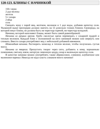120-123.	БЛИНЫ	С	НАЧИНКОЙ	
150	г	муки
2	дцл	молока
желток
5	г	сахара
2	яйца
соль
Смешать	 муку	 с	 парой	 яиц,	 желтком,	 молоком	 и	 1	 дцл	 воды,	 добавив	 щепотку	 соли.
Указанной	выше	пропорции	должно	хватить	на	12	довольно	тонких	блинов.	Сковорода,	на
которой	пекут	блины,	не	должна	быть	ни	чересчур	горячей,	ни	чересчур	холодной.
Начинка,	которой	наполняют	блины,	может	быть	самой	разнообразной.
Начинка	 из	 грецких	 орехов.	 Грубо	 смолотые	 орехи	 перемешать	 с	 сахарной	 пудрой	 и
теплым	 молоком.	 Каждый	 блин	 с	 положенной	 на	 него	 начинкой	 можно	 или	 свернуть	 или
сложить.	Вместо	сахара	употребляют	мед	с	небольшой	добавкой	изюминок.
Шоколадная	 начинка.	 Растворить	 шоколад	 в	 теплом	 молоке,	 чтобы	 получилась	 густая
масса.
Начинка	 из	 творога.	 Пропустить	 творог	 через	 сито,	 добавить	 к	 нему,	 хорошенько
помешивая,	сметану,	изюм,	натертую	лимонную	цедру,	сахар	и	маленькую	щепотку	соли.
В	качестве	начинки	можно	употреблять	также	абрикосовое,	сливовое,	клубничное	или
малиновое	варенье.	Никогда	не	надо	класть	слишком	много	начинки!
 