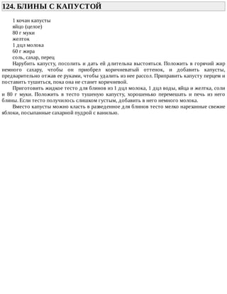 124.	БЛИНЫ	С	КАПУСТОЙ	
1	кочан	капусты
яйцо	(целое)
80	г	муки
желток
1	дцл	молока
60	г	жира
соль,	сахар,	перец
Нарубить	капусту,	посолить	и	дать	ей	длительна	выстояться.	Положить	в	горячий	жир
немного	 сахару,	 чтобы	 он	 приобрел	 коричневатый	 оттенок,	 и	 добавить	 капусты,
предварительно	отжав	ее	руками,	чтобы	удалить	из	нее	рассол.	Приправить	капусту	перцем	и
поставить	тушиться,	пока	она	не	станет	коричневой.
Приготовить	жидкое	тесто	для	блинов	из	1	дцл	молока,	1	дцл	воды,	яйца	и	желтка,	соли
и	 80	 г	 муки.	 Положить	 в	 тесто	 тушеную	 капусту,	 хорошенько	 перемешать	 и	 печь	 из	 него
блины.	Если	тесто	получилось	слишком	густым,	добавить	в	него	немного	молока.
Вместо	капусты	можно	класть	в	разведенное	для	блинов	тесто	мелко	нарезанные	свежие
яблоки,	посыпанные	сахарной	пудрой	с	ванилью.
 