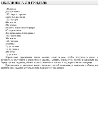 125.	БЛИНЫ	А-ЛЯ	ГУНДЕЛЬ	
12	блинов
Для	начинки	:
180	г	тертых	орехов
около	0,5	дцл	рома
150	г	сахара
60	г	масла
20	г	изюма
немного	апельсинной	цедры
0,5	дцл	молока.
Для	шоколадной	подливки	:
100	г	шоколада
50	г	какао
150	г	сахара
3	желтка
2	дцл	молока
1	дцл	сливок
20	г	муки
1	дцл	рома
Хорошенько	 перемешать	 орехи,	 молоко,	 сахар	 и	 ром,	 чтобы	 получилось	 пюре,	 и
добавить	к	нему	изюм	с	апельсинной	цедрой.	Намазать	блины	этой	массой	и	завернуть	их.
Перед	тем	как	подавать,	блины	полить	сливочным	маслом	и	поджарить	их	на	сковороде.
Приготовить	из	указанных	выше	составных	частей	шоколадную	подливку,	добавив	для
аромата	ром.	Подавая	к	столу,	полить	блины	этой	подливкой.
 