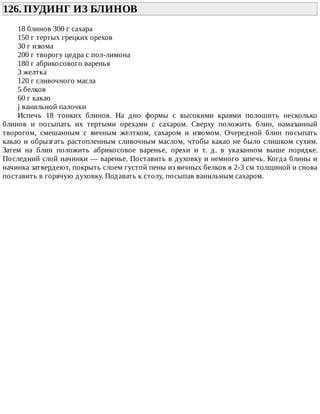 126.	ПУДИНГ	ИЗ	БЛИНОВ	
18	блинов	300	г	сахара
150	г	тертых	грецких	орехов
30	г	изюма
200	г	творогу	цедра	с	пол-лимона
180	г	абрикосового	варенья
3	желтка
120	г	сливочного	масла
5	белков
60	г	какао
ј	ванильной	палочки
Испечь	 18	 тонких	 блинов.	 На	 дно	 формы	 с	 высокими	 краями	 полошить	 несколько
блинов	 и	 посыпать	 их	 тертыми	 орехами	 с	 сахаром.	 Сверху	 положить	 блин,	 намазанный
творогом,	 смешанным	 с	 яичным	 желтком,	 сахаром	 и	 изюмом.	 Очередной	 блин	 посыпать
какао	и	обрызгать	растопленным	сливочным	маслом,	чтобы	какао	не	было	слишком	сухим.
Затем	 на	 блин	 положить	 абрикосовое	 варенье,	 орехи	 и	 т.	 д.	 в	 указанном	 выше	 порядке.
Последний	слой	начинки	—	варенье.	Поставить	в	духовку	и	немного	запечь.	Когда	блины	и
начинка	затвердеют,	покрыть	слоем	густой	пены	из	яичных	белков	в	2-3	см	толщиной	и	снова
поставить	в	горячую	духовку.	Подавать	к	столу,	посыпав	ванильным	сахаром.
 