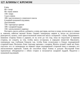 127.	БЛИНЫ	С	КРЕМОМ	
6	яиц
60	г	сахар
60	г	муки	лимон
150	г	жира
3	дцл	сливок
100	г	растопленного	сливочного	масла
6	порций	пуншевой	подливки.
Для	начинки:
150	г	протертых	орехов
100	г	сахарной	пудры
150	г	апельсинового	варенья
Растереть	масло	добела,	добавить	к	нему,	растирая,	желтки	и	сахар,	потом	муку	и	сливки
и,	 наконец,	 взбитые	 яичные	 белки.	 Смазать	 сковородку	 жиром	 и,	 когда	 он	 достаточно
разогреется,	налить	слой	приготовленной	пенистой	массы	толщиной	с	палец.	Подрумянить
нижнюю	 сторону	 блина	 и	 держать	 ее	 на	 огне	 до	 тех	 пор,	 пока	 не	 подсохнет	 и	 верхняя
сторона,	 но	 следить	 за	 тем,	 чтобы	 масса	 оставалась	 в	 середине	 пенистой.	 Наклонить
сковородку	 над	 глубоким	 блюдом	 так,	 чтобы	 блин	 соскользнул	 в	 блюдо	 поджаренной
стороной	 вниз.	 Посыпать	 блин	 тертыми	 орехами	 с	 сахаром.	 Испечь	 второй	 такой	 же	 блин,
спустить	 его	 со	 сковородки	 на	 первый	 также	 поджаренной	 стороной	 вниз	 и	 намазать	 его
апельсиновым	 вареньем.	 Таким	 же	 способом	 пекут	 блины	 и	 дальше.	 Последний	 блин
хорошенько	 обжаривается	 с	 обеих	 сторон	 и	 посыпается	 сахарной	 пудрой.	 Подается	 с
пуншевой	подливкой.
 