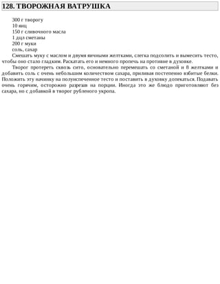 128.	ТВОРОЖНАЯ	ВАТРУШКА	
300	г	творогу
10	яиц
150	г	сливочного	масла
1	дцл	сметаны
200	г	муки
соль,	сахар
Смешать	муку	с	маслом	и	двумя	яичными	желтками,	слегка	подсолить	и	вымесить	тесто,
чтобы	оно	стало	гладким.	Раскатать	его	и	немного	пропечь	на	противне	в	духовке.
Творог	 протереть	 сквозь	 сито,	 основательно	 перемешать	 со	 сметаной	 и	 8	 желтками	 и
добавить	соль	с	очень	небольшим	количеством	сахара,	приливая	постепенно	взбитые	белки.
Положить	эту	начинку	на	полуиспеченное	тесто	и	поставить	в	духовку	допекаться.	Подавать
очень	 горячим,	 осторожно	 разрезав	 на	 порции.	 Иногда	 это	 же	 блюдо	 приготовляют	 без
сахара,	но	с	добавкой	в	творог	рубленого	укропа.
 