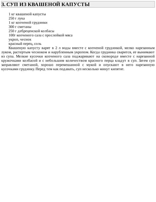 3.	СУП	ИЗ	КВАШЕНОЙ	КАПУСТЫ	
1	кг	квашеной	капусты
250	г	лука
1	кг	копченой	грудинки
300	г	сметаны
250	г	дебреценской	колбасы
100г	копченого	сала	с	прослойкой	мяса
укроп,	чеснок
красный	перец,	соль
Квашеную	 капусту	 варят	 в	 2	 л	 воды	 вместе	 с	 копченой	 грудинкой,	 мелко	 нарезанным
луком,	растертым	чесноком	и	нарубленным	укропом.	Когда	грудинка	сварится,	ее	вынимают
из	 супа.	 Мелкие	 кусочки	 копченого	 сала	 поджаривают	 на	 сковороде	 вместе	 с	 нарезанной
кружочками	 колбасой	 и	 с	 небольшим	 количеством	 красного	 перца	 кладут	 в	 суп.	 Затем	 суп
заправляют	 сметаной,	 хорошо	 перемешанной	 с	 мукой	 и	 опускают	 в	 него	 нарезанную
кусочками	грудинку.	Перед	тем	как	подавать,	суп	несколько	минут	кипятят.
 