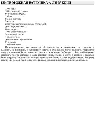 130.	ТВОРОЖНАЯ	ВАТРУШКА	А-ЛЯ	РАКОЦИ	
120	г	муки
100	г	сливочного	масла
60	г	сахарной	пудры
1	яйцо
0,5	дцл	сметаны
3	желтка
щепотка	двууглекислой	соды	(питьевой).
Для	творожной	массы
600	г	творога
180	г	сахарной	пудры
30	г	манной	крупы
1	дцл	сметаны.
Для	внешнего	оформления:
90	г	сахару
3	взбитых	белка
Из	 перечисленных	 составных	 частей	 сделать	 тесто,	 хорошенько	 его	 промесить,
выложить	 на	 противень	 и	 наполовину	 испечь	 в	 духовке.	 На	 тесто	 положить	 творожную
массу	и	допечь	его.	Затем	с	помощью	кондитерского	мешка	(либо	просто	бумажной	воронки)
разложить	 поверх	 ватрушки	 в	 виде	 решетки	 взбитые	 белки	 в	 смеси	 с	 сахаром	 и	 ванилью.
Затем	ватрушку	поставить	в	горячую	духовку,	где	белок	должен	подрумяниться.	Ватрушку
разрезать	на	порции	смоченным	водой	ножом	и	подавать,	посыпав	ванильным	сахаром.
 