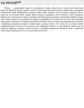 131.	РЕТЕШ[34]	
Ретеш	 —	 давнишняя	 гордость	 венгерских	 хозяек,	 известная	 в	 стране	 уже	 несколько
веков.	 В	 Венгрии	 ретеш	 хорошо	 удается	 благодаря	 исключительным	 качествам	 венгерской
пшеничной	 муки.	 Необходимо,	 однако,	 брать	 муку	 тонкого,	 но	 не	 свежего	 помола.	 Она	 к
тому	 же	 не	 должна	 быть	 сырой.	 Мука	 должна	 содержать	 13%	 глютена	 и	 65%	 крахмала.
Убедиться	в	пригодности	муки	для	приготовления	ретеша	можно	следующим	образом:	берут
100	г	муки,	кладут	ее	в	мешочек	из	марли	и	разминают	его	в	воде	до	тех	пор,	пока	крахмал
перестанет	выступать	из	ткани.	В	мешочке	остается	тогда	тягучая	желтоватая	масса	глютена
с	 приятным	 запахом,	 которая	 в	 сухом	 виде	 должна	 весить	 13	 г.	 Если	 же	 эта	 масса	 имеет
сероватый	 цвет	 и	 если	 она	 не	 тягуча	 или	 неприятно	 пахнет,	 то	 для	 ретеша	 такая	 мука	 не
годится.	 Крахмал	 оседает	 на	 дно	 сосуда,	 в	 котором	 разминали	 мешочек.	 Если	 с	 крахмала
слить	воду	и	высушить	его,	то	он	должен	весить	65	г.
 
