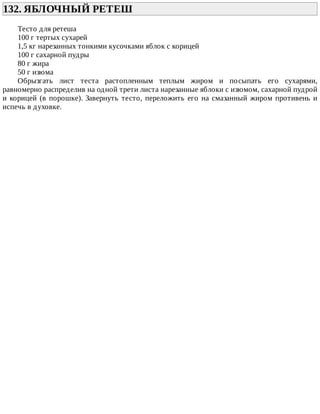 132.	ЯБЛОЧНЫЙ	РЕТЕШ	
Тесто	для	ретеша
100	г	тертых	сухарей
1,5	кг	нарезанных	тонкими	кусочками	яблок	с	корицей
100	г	сахарной	пудры
80	г	жира
50	г	изюма
Обрызгать	 лист	 теста	 растопленным	 теплым	 жиром	 и	 посыпать	 его	 сухарями,
равномерно	распределив	на	одной	трети	листа	нарезанные	яблоки	с	изюмом,	сахарной	пудрой
и	корицей	(в	порошке).	Завернуть	тесто,	переложить	его	на	смазанный	жиром	противень	и
испечь	в	духовке.
 