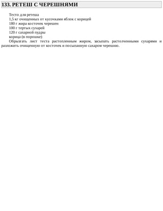133.	РЕТЕШ	С	ЧЕРЕШНЯМИ	
Тесто	для	ретеша
1,5	кг	очищенных	от	кусочками	яблок	с	корицей
180	г	жира	косточек	черешен
100	г	тертых	сухарей
120	г	сахарной	пудры
корица	(в	порошке)
Обрызгать	 лист	 теста	 растопленным	 жиром,	 засыпать	 растолченными	 сухарями	 и
разложить	очищенную	от	косточек	и	посыпанную	сахаром	черешню.
 