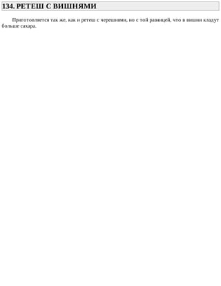 134.	РЕТЕШ	С	ВИШНЯМИ	
Приготовляется	так	же,	как	и	ретеш	с	черешнями,	но	с	той	разницей,	что	в	вишни	кладут
больше	сахара.
 