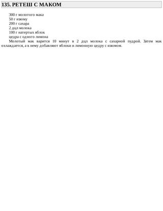 135.	РЕТЕШ	С	МАКОМ	
300	г	молотого	мака
50	г	изюму
200	г	сахара
2	дцл	молока
100	г	натертых	яблок
цедра	с	одного	лимона
Молотый	 мак	 варится	 10	 минут	 в	 2	 дцл	 молока	 с	 сахарной	 пудрой.	 Затем	 мак
охлаждается,	а	к	нему	добавляют	яблоки	и	лимонную	цедру	с	изюмом.
 