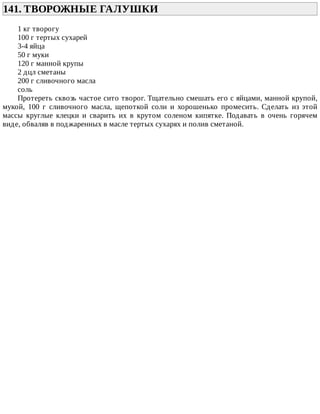 141.	ТВОРОЖНЫЕ	ГАЛУШКИ	
1	кг	творогу
100	г	тертых	сухарей
3-4	яйца
50	г	муки
120	г	манной	крупы
2	дцл	сметаны
200	г	сливочного	масла
соль
Протереть	сквозь	частое	сито	творог.	Тщательно	смешать	его	с	яйцами,	манной	крупой,
мукой,	 100	 г	 сливочного	 масла,	 щепоткой	 соли	 и	 хорошенько	 промесить.	 Сделать	 из	 этой
массы	 круглые	 клецки	 и	 сварить	 их	 в	 крутом	 соленом	 кипятке.	 Подавать	 в	 очень	 горячем
виде,	обваляв	в	поджаренных	в	масле	тертых	сухарях	и	полив	сметаной.
 