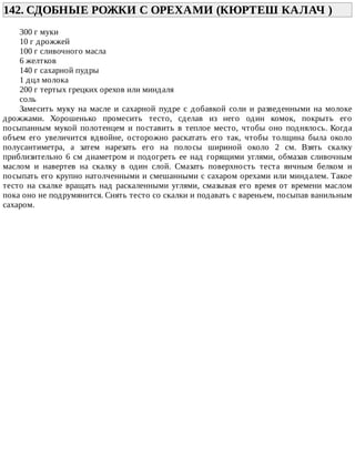 142.	СДОБНЫЕ	РОЖКИ	С	ОРЕХАМИ	(КЮРТЕШ	КАЛАЧ	)	
300	г	муки
10	г	дрожжей
100	г	сливочного	масла
6	желтков
140	г	сахарной	пудры
1	дцл	молока
200	г	тертых	грецких	орехов	или	миндаля
соль
Замесить	 муку	 на	 масле	 и	 сахарной	 пудре	 с	 добавкой	 соли	 и	 разведенными	 на	 молоке
дрожжами.	 Хорошенько	 промесить	 тесто,	 сделав	 из	 него	 один	 комок,	 покрыть	 его
посыпанным	 мукой	 полотенцем	 и	 поставить	 в	 теплое	 место,	 чтобы	 оно	 поднялось.	 Когда
объем	 его	 увеличится	 вдвойне,	 осторожно	 раскатать	 его	 так,	 чтобы	 толщина	 была	 около
полусантиметра,	 а	 затем	 нарезать	 его	 на	 полосы	 шириной	 около	 2	 см.	 Взять	 скалку
приблизительно	6	см	диаметром	и	подогреть	ее	над	горящими	углями,	обмазав	сливочным
маслом	 и	 навертев	 на	 скалку	 в	 один	 слой.	 Смазать	 поверхность	 теста	 яичным	 белком	 и
посыпать	его	крупно	натолченными	и	смешанными	с	сахаром	орехами	или	миндалем.	Такое
тесто	на	скалке	вращать	над	раскаленными	углями,	смазывая	его	время	от	времени	маслом
пока	оно	не	подрумянится.	Снять	тесто	со	скалки	и	подавать	с	вареньем,	посыпав	ванильным
сахаром.
 