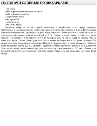 143.	ПОГАЧИ	СЛОЕНЫЕ	СО	ШКВАРКАМИ	
1	кг	муки
500	г	хорошо	прожаренных	шкварок
250	г	сливочного	масла
3	дцл	белого	вина
40	г	дрожжей
4	дцл	молока
20	г	соли,	перцу
Засыпать	 муку	 на	 доску	 горкой,	 положить	 в	 углубление	 соль,	 перец,	 шкварки,
разведенные	в	молоке,	дрожжи,	сливочное	масло	и	долить	туда	молоко	с	вином.	Все	это	надо
тщательно	перемешать,	промесить	и	дать	тесту	постоять.	Затем	раскатать	тесто	скалкой	на
продолговатый	 прямоугольник	 толщиной	 в	 2	 см.	 Сложить	 тесто	 вдвое,	 чтобы	 получился
квадрат	 и	 поставить	 в	 холодное	 место	 (в	 холодильник,	 но	 не	 на	 лед)	 не	 менее,	 чем	 на
несколько	часов.	Потом	слегка	раскатать	тесто,	снова	завернуть	его	и	оставить	полежать	5-6
минут,	повторяя	операцию	несколько	раз.	Наконец,	раскатать	тесто	таким	образом,	чтобы	оно
было	толщиной	около	1,5	см.	Вырезать	круглой	выемкой	кружочки	около	3	см	в	диаметре.
Нанести	 нa	 поверхность	 ножом	 рисунок	 —	 решетку	 с	 клеточками	 по	 2-3	 мм,	 обмазать	 их
яичным	белком	и	печь	в	умеренно-горячей	духовке.	Перед	тем	как	печь,	дать	постоять	15-20
минут.
 