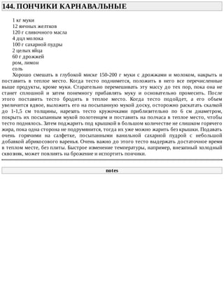 144.	ПОНЧИКИ	КАРНАВАЛЬНЫЕ	
1	кг	муки
12	яичных	желтков
120	г	сливочного	масла
4	дцл	молока
100	г	сахарной	пудры
2	целых	яйца
60	г	дрожжей
ром,	лимон
соль
Хорошо	 смешать	 в	 глубокой	 миске	 150-200	 г	 муки	 с	 дрожжами	 и	 молоком,	 накрыть	 и
поставить	 в	 теплое	 место.	 Когда	 тесто	 поднимется,	 положить	 в	 него	 все	 перечисленные
выше	продукты,	кроме	муки.	Старательно	перемешивать	эту	массу	до	тех	пор,	пока	она	не
станет	 сплошной	 и	 затем	 понемногу	 прибавлять	 муку	 и	 основательно	 промесить.	 После
этого	 поставить	 тесто	 бродить	 в	 теплое	 место.	 Когда	 тесто	 подойдет,	 а	 его	 объем
увеличится	вдвое,	выложить	его	на	посыпанную	мукой	доску,	осторожно	раскатать	скалкой
до	 1-1,5	 см	 толщины,	 нарезать	 тесто	 кружочками	 приблизительно	 по	 6	 см	 диаметром,
покрыть	их	посыпанным	мукой	полотенцем	и	поставить	на	полчаса	в	теплое	место,	чтобы
тесто	поднялось.	Затем	поджарить	под	крышкой	в	большом	количестве	не	слишком	горячего
жира,	пока	одна	сторона	не	подрумянится,	тогда	их	уже	можно	жарить	без	крышки.	Подавать
очень	 горячими	 на	 салфетке,	 посыпанными	 ванильной	 сахарной	 пудрой	 с	 небольшой
добавкой	абрикосового	варенья.	Очень	важно	до	этого	тесто	выдержать	достаточное	время
в	теплом	месте,	без	плиты.	Быстрое	изменение	температуры,	например,	внезапный	холодный
сквозняк,	может	повлиять	на	брожение	и	испортить	пончики.
notes
 