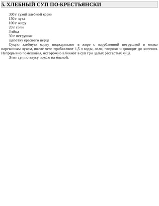 5.	ХЛЕБНЫЙ	СУП	ПО-КРЕСТЬЯНСКИ	
300	г	сухой	хлебной	корки
150	г	лука
100	г	жиру
20	г	соли
3	яйца
30	г	петрушки
щепотку	красного	перца
Сухую	 хлебную	 корку	 поджаривают	 в	 жире	 с	 нарубленной	 петрушкой	 и	 мелко
нарезанным	луком,	после	чего	прибавляют	1,5	л	воды,	соли,	паприки	и	доводят	до	кипения.
Непрерывно	помешивая,	осторожно	вливают	в	суп	три	целых	растертых	яйца.
Этот	суп	по	вкусу	похож	на	мясной.
 