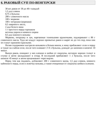 6.	РАКОВЫЙ	СУП	ПО-ВЕНГЕРСКИ	
30	шт.	раков	от	30	до	40	г	каждый
1,5	дцл	сливок
0,75	л	бульона
280	г	сливочного	масла
100	г	моркови
100	г	петрушки	(корешки)
0,5	лаврового	листа,
2	дцл	белого	вина
1	г	простого	перца	горошком
веточка	укропа	и	немного	порею
0,5	дцл	жженого	коньяка
Морковь,	 петрушку	 и	 лук,	 нарезанные	 тоненькими	 кружочками,	 поджаривают	 с	 80	 г
сливочного	масла.	Туда	же	кладут	хорошо	промытых	раков	и	жарят	их	до	тех	пор,	пока	они
не	станут	оранжево-красными.
Полив	содержимое	кастрюли	коньяком	и	белым	вином,	к	нему	прибавляют	соли	и	перцу
и	тушат	на	слабом	огне,	после	чего	вливают	3	/4	л	бульона,	доводят	до	кипения	и	кипятят	10
минут.
Вынув	раков,	очищают	у	них	клешни	и	шейки	от	скорлупы,	которую	хорошо	толкут	в
ступке	 и	 затем	 закладывают	 в	 отвар.	 В	 последний	 прибавляют	 1	 л	 бульона,	 после	 чего
кипятят	45	минут	и	затем	процеживают	через	марлю.
Перед	 тем	 как	 подавать,	 добавляют	 200	 г	 сливочного	 масяа,	 1,5	 дцл	 сливок,	 немного
кайенского	перца,	соли	и	ложечку	коньяка,	а	также	очищенные	от	скорлупы	шейки	и	клешни.
 