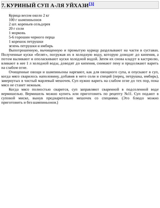 7.	КУРИНЫЙ	СУП	А-ЛЯ	УЙХАЗИ[3]	
Курица	весом	около	2	кг
100	г	шампиньонов
2	шт.	кореньев	сельдерея
20	г	соли
1	морковь
5-6	горошин	черного	перца
1	корешок	петрушки
зелень	петрушки	и	имбирь
Выпотрошенную,	 вычищенную	 и	 промытую	 курицу	 разделывают	 на	 части	 в	 суставах.
Полученные	куски	«белят»,	погружая	их	в	холодную	воду,	которую	доводят	до	кипения,	а
потом	выливают	и	ополаскивают	куски	холодной	водой.	Затем	их	снова	кладут	в	кастрюлю,
вливают	в	нее	1	л	холодной	воды,	доводят	до	кипения,	снимают	пену	и	продолжают	варить
на	слабом	огне.
Очищенные	овощи	и	шампиньоны	нарезают,	как	для	овощного	супа,	и	опускают	в	суп,
когда	мясо	сварилось	наполовину,	добавив	в	него	соли	и	специй	(перец,	петрушка,	имбирь),
завернутых	в	чистый	марлевый	мешочек.	Суп	нужно	варить	на	слабом	огне	до	тех	пор,	пока
мясо	не	станет	нежным.
Когда	 мясо	 полностью	 сварится,	 суп	 заправляют	 сваренной	 в	 подсоленной	 воде
вермишелью.	 Вермишель	 можно	 купить	 или	 приготовить	 по	 рецепту	 №11.	 Суп	 подают	 в
суповой	 миске,	 вынув	 предварительно	 мешочек	 со	 специями.	 (Это	 блюдо	 можно
приготовить	и	без	шампиньонов.)
 