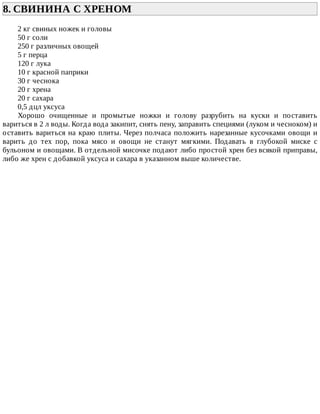 8.	СВИНИНА	С	ХРЕНОМ	
2	кг	свиных	ножек	и	головы
50	г	соли
250	г	различных	овощей
5	г	перца
120	г	лука
10	г	красной	паприки
30	г	чеснока
20	г	хрена
20	г	сахара
0,5	дцл	уксуса
Хорошо	 очищенные	 и	 промытые	 ножки	 и	 голову	 разрубить	 на	 куски	 и	 поставить
вариться	в	2	л	воды.	Когда	вода	закипит,	снять	пену,	заправить	специями	(луком	и	чесноком)	и
оставить	вариться	на	краю	плиты.	Через	полчаса	положить	нарезанные	кусочками	овощи	и
варить	 до	 тех	 пор,	 пока	 мясо	 и	 овощи	 не	 станут	 мягкими.	 Подавать	 в	 глубокой	 миске	 с
бульоном	и	овощами.	В	отдельной	мисочке	подают	либо	простой	хрен	без	всякой	приправы,
либо	же	хрен	с	добавкой	уксуса	и	сахара	в	указанном	выше	количестве.
 