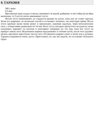 9.	ТАРХОНЯ	
500	г	муки
4-5	яиц
Просеянную	муку	кладут	в	миску,	смачивают	ее	водой,	разбивают	в	нее	4	яйца	(если	яйца
маленькие,	то	5	шт.)	и	слегка	замешивают	тесто.
Потом	тесто	вымешивают	до	гладкости	руками	на	доске,	пока	оно	не	станет	крутым.
Затем	его	разрезают	на	несколько	частей	и	оставляют	полежать	так	некоторое	время.	После
этого	 крупные	 куски	 мелко	 режут	 и	 пропускают,	 нажимая	 ладонью,	 через	 металлическое
сито,	с	отверстиями	диаметром	по	3-4	мм.	Часть	теста,	которую	пропустить	не	удается,	снова
скатывают,	 нарезают	 на	 кусочки	 и	 повторяют	 операцию	 до	 тех	 пор,	 пока	 все	 тесто	 не
пройдет	сквозь	сито.	Полученные	шарики	подсушивают	в	течение	суток,	после	чего	удаляют
мелочь	просевом	через	более	частое	сито.	Оставшиеся	шарики	сушат	в	печке	или	в	духовке.
Тархоня	сохраняется	очень	долго.	Приготовить	ее,	как	мы	видели,	не	составляет	большого
труда.
 