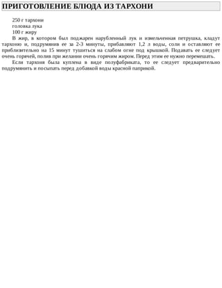 ПРИГОТОВЛЕНИЕ	БЛЮДА	ИЗ	ТАРХОНИ	
250	г	тархони
головка	лука
100	г	жиру
В	 жир,	 в	 котором	 был	 поджарен	 нарубленный	 лук	 и	 измельченная	 петрушка,	 кладут
тархоню	 и,	 подрумянив	 ее	 за	 2-3	 минуты,	 прибавляют	 1,2	 л	 воды,	 соли	 и	 оставляют	 ее
приблизительно	 на	 15	 минут	 тушиться	 на	 слабом	 огне	 под	 крышкой.	 Подавать	 ее	 следует
очень	горячей,	полив	при	желании	очень	горячим	жиром.	Перед	этим	ее	нужно	перемешать.
Если	 тархоня	 была	 куплена	 в	 виде	 полуфабриката,	 то	 ее	 следует	 предварительно
подрумянить	и	посыпать	перед	добавкой	воды	красной	паприкой.
 